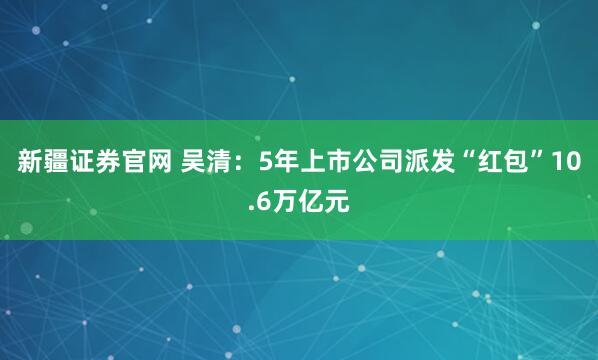 新疆证券官网 吴清：5年上市公司派发“红包”10.6万亿元