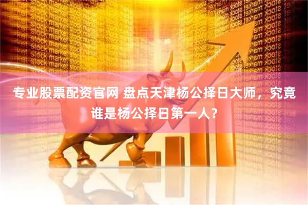 专业股票配资官网 盘点天津杨公择日大师，究竟谁是杨公择日第一人？