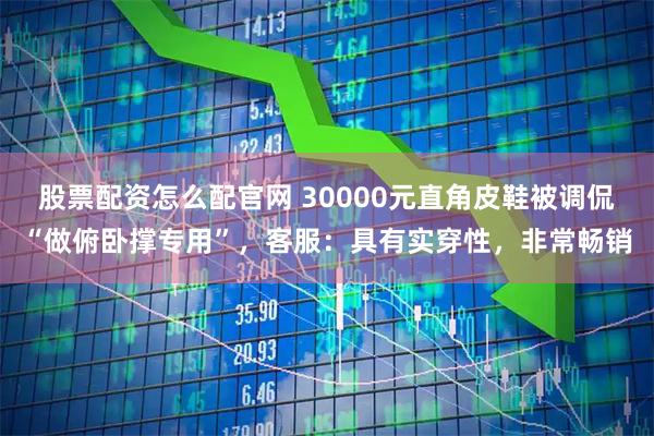 股票配资怎么配官网 30000元直角皮鞋被调侃“做俯卧撑专用”，客服：具有实穿性，非常畅销