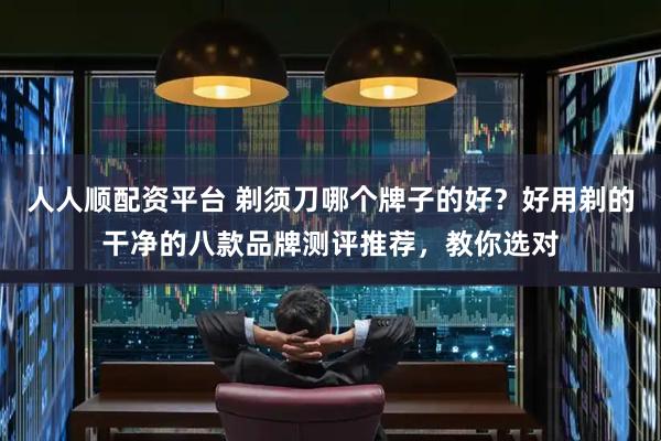 人人顺配资平台 剃须刀哪个牌子的好？好用剃的干净的八款品牌测评推荐，教你选对