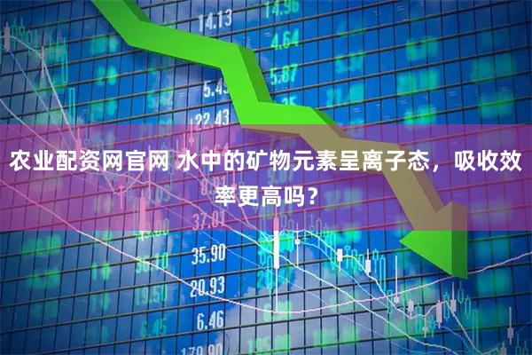 农业配资网官网 水中的矿物元素呈离子态，吸收效率更高吗？