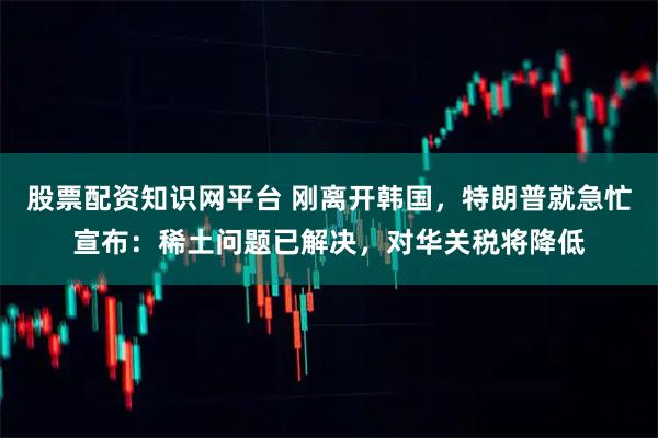 股票配资知识网平台 刚离开韩国，特朗普就急忙宣布：稀土问题已解决，对华关税将降低