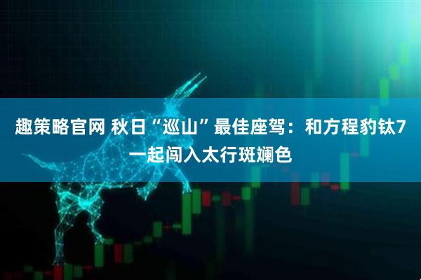 趣策略官网 秋日“巡山”最佳座驾：和方程豹钛7一起闯入太行斑斓色