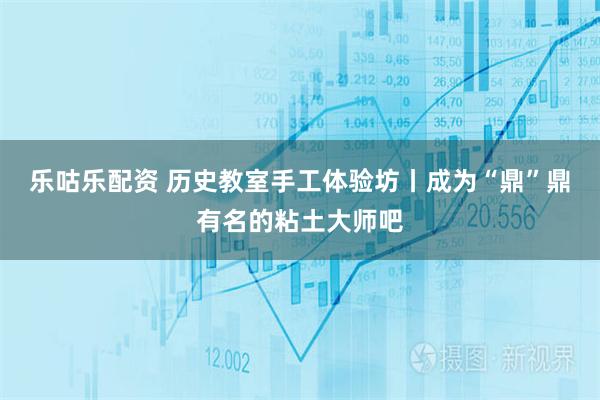 乐咕乐配资 历史教室手工体验坊丨成为“鼎”鼎有名的粘土大师吧