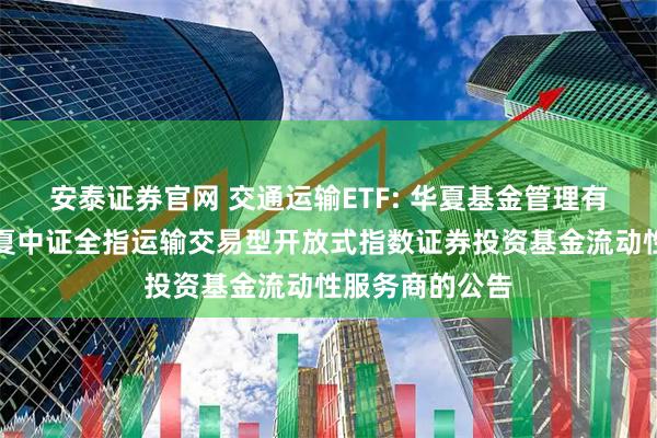 安泰证券官网 交通运输ETF: 华夏基金管理有限公司关于华夏中证全指运输交易型开放式指数证券投资基金流动性服务商的公告