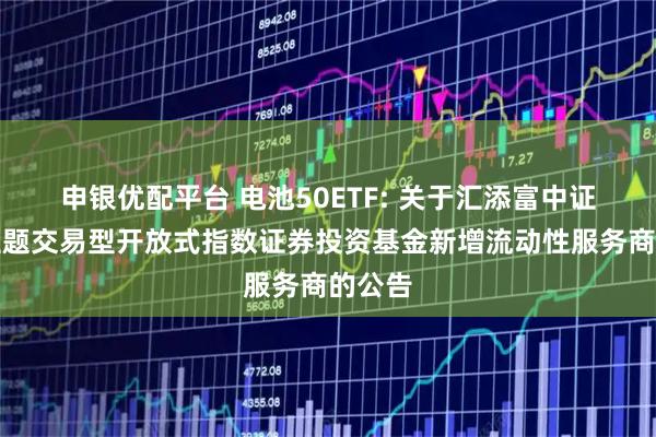 申银优配平台 电池50ETF: 关于汇添富中证电池主题交易型开放式指数证券投资基金新增流动性服务商的公告