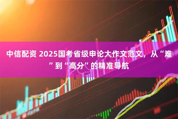 中信配资 2025国考省级申论大作文范文，从“难”到“高分”的精准导航