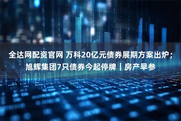 全达网配资官网 万科20亿元债券展期方案出炉；旭辉集团7只债券今起停牌｜房产早参