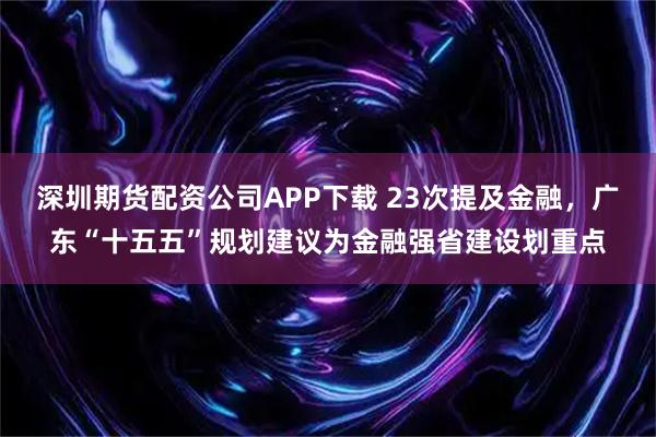 深圳期货配资公司APP下载 23次提及金融，广东“十五五”规划建议为金融强省建设划重点