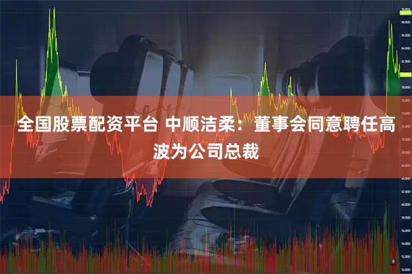 全国股票配资平台 中顺洁柔:董事会同意聘任高波为公司总裁