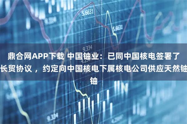 鼎合网APP下载 中国铀业：已同中国核电签署了长贸协议 ，约定向中国核电下属核电公司供应天然铀