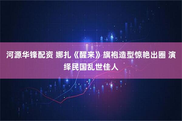 河源华锋配资 娜扎《醒来》旗袍造型惊艳出圈 演绎民国乱世佳人