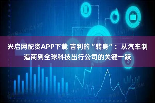 兴启网配资APP下载 吉利的“转身”：从汽车制造商到全球科技出行公司的关键一跃
