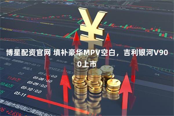 博星配资官网 填补豪华MPV空白，吉利银河V900上市