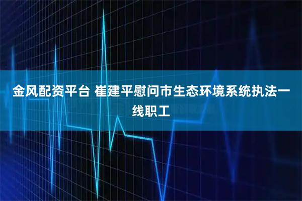 金风配资平台 崔建平慰问市生态环境系统执法一线职工