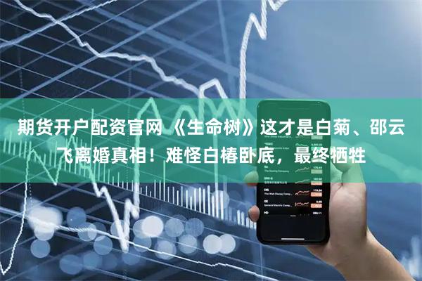 期货开户配资官网 《生命树》这才是白菊、邵云飞离婚真相！难怪白椿卧底，最终牺牲