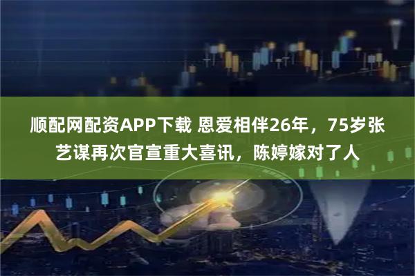 顺配网配资APP下载 恩爱相伴26年，75岁张艺谋再次官宣重大喜讯，陈婷嫁对了人