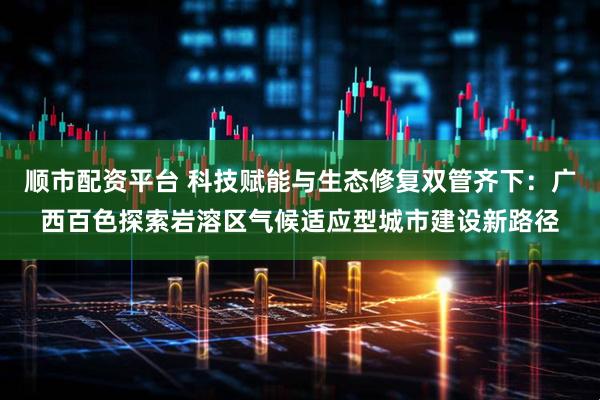 顺市配资平台 科技赋能与生态修复双管齐下:广西百色探索岩溶区气候适应型城市建设新路径