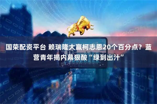 国荣配资平台 赖瑞隆大赢柯志恩20个百分点?蓝营青年揭内幕狠酸“绿到出汁”