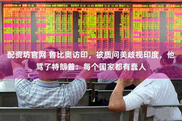 配资坊官网 鲁比奥访印，被质问美歧视印度，他骂了特朗普：每个国家都有蠢人