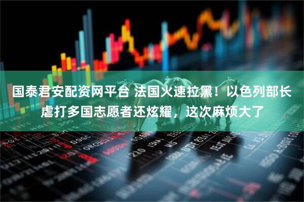 国泰君安配资网平台 法国火速拉黑！以色列部长虐打多国志愿者还炫耀，这次麻烦大了