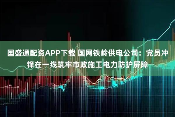 国盛通配资APP下载 国网铁岭供电公司：党员冲锋在一线筑牢市政施工电力防护屏障
