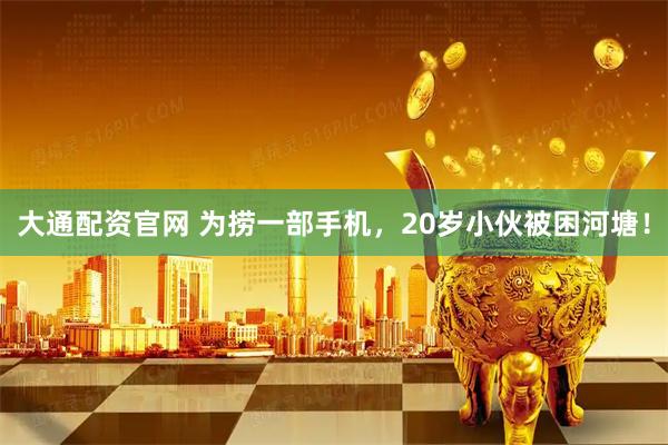 大通配资官网 为捞一部手机，20岁小伙被困河塘！